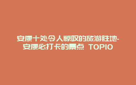 安康十处令人惊叹的旅游胜地-安康必打卡的景点 TOP10