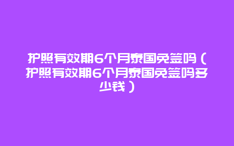 护照有效期6个月泰国免签吗（护照有效期6个月泰国免签吗多少钱）