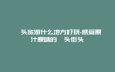 汕头旅游什么地方好玩-感受原汁原味的汕头街头