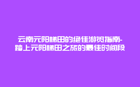 云南元阳梯田的绝佳游览指南-踏上元阳梯田之旅的最佳时间段