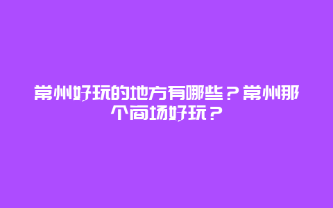 常州好玩的地方有哪些？常州那个商场好玩？