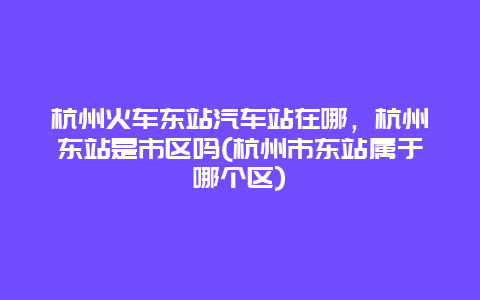 杭州火车东站汽车站在哪，杭州东站是市区吗(杭州市东站属于哪个区)