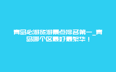 青岛必游旅游景点排名第一_青岛哪个区最好最繁华！