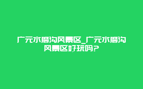 广元水磨沟风景区_广元水磨沟风景区好玩吗?