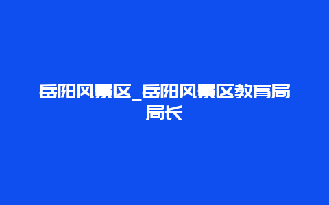 岳阳风景区_岳阳风景区教育局局长