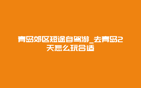 青岛郊区短途自驾游_去青岛2天怎么玩合适