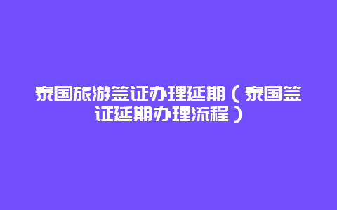 泰国旅游签证办理延期（泰国签证延期办理流程）