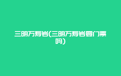 三明万寿岩，三明万寿岩要门票吗