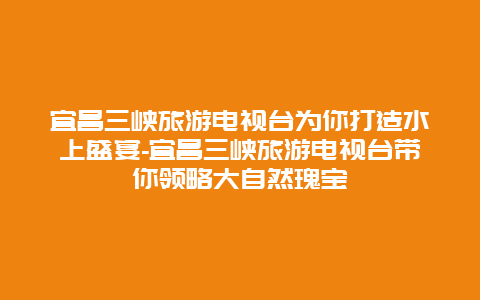 宜昌三峡旅游电视台为你打造水上盛宴-宜昌三峡旅游电视台带你领略大自然瑰宝