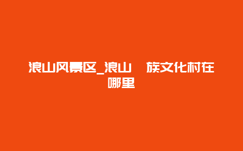 浪山风景区_浪山畲族文化村在哪里