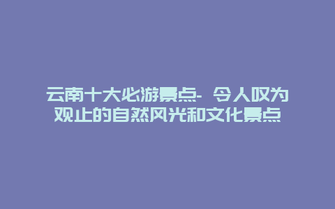 云南十大必游景点- 令人叹为观止的自然风光和文化景点