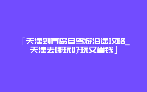 「天津到青岛自驾游沿途攻略_天津去哪玩好玩又省钱」