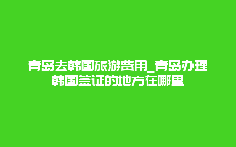 青岛去韩国旅游费用_青岛办理韩国签证的地方在哪里