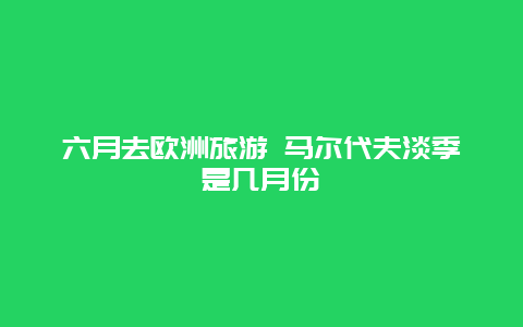 六月去欧洲旅游 马尔代夫淡季是几月份