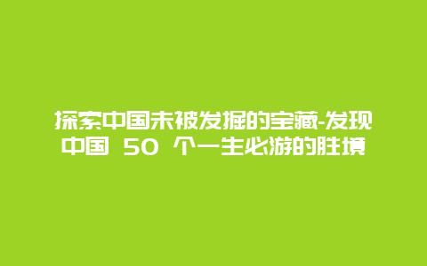 探索中国未被发掘的宝藏-发现中国 50 个一生必游的胜境