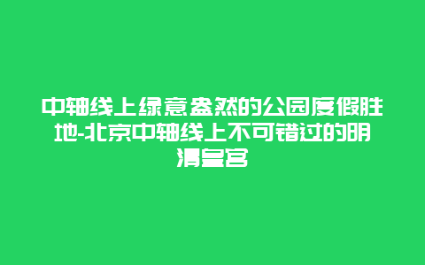 中轴线上绿意盎然的公园度假胜地-北京中轴线上不可错过的明清皇宫