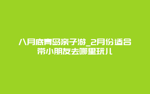 八月底青岛亲子游_2月份适合带小朋友去哪里玩儿