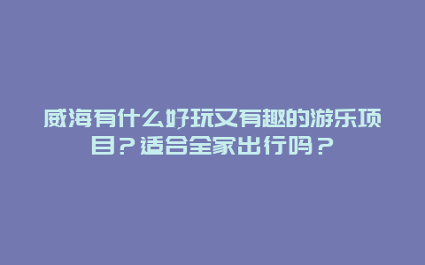 威海有什么好玩又有趣的游乐项目？适合全家出行吗？