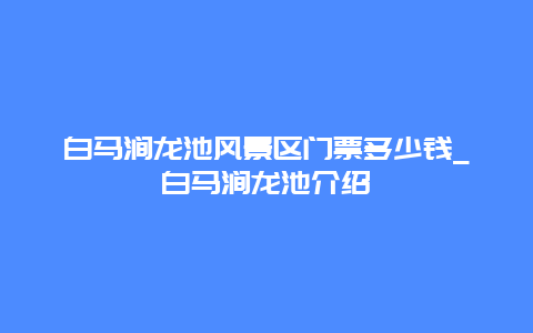 白马涧龙池风景区门票多少钱_白马涧龙池介绍