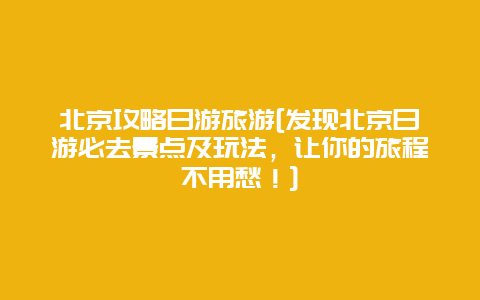 北京攻略日游旅游[发现北京日游必去景点及玩法，让你的旅程不用愁！]