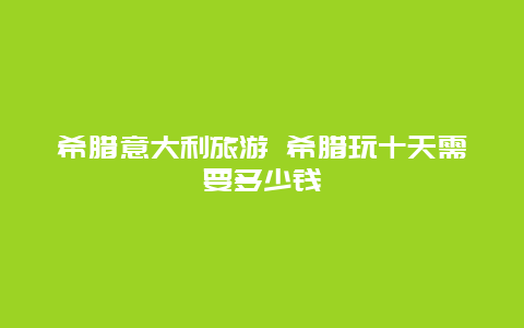 希腊意大利旅游 希腊玩十天需要多少钱