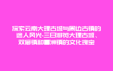 探索云南大理古城与周边古镇的迷人风光-三日游览大理古城、双廊镇和喜洲镇的文化瑰宝