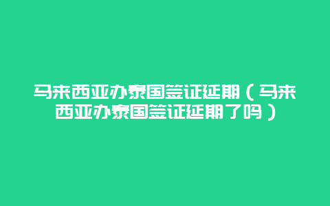 马来西亚办泰国签证延期（马来西亚办泰国签证延期了吗）