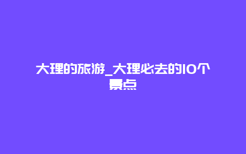 大理的旅游_大理必去的10个景点