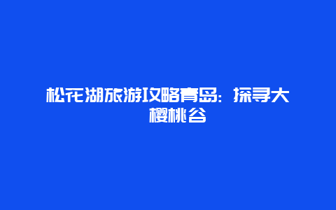 松花湖旅游攻略青岛: 探寻大崂樱桃谷