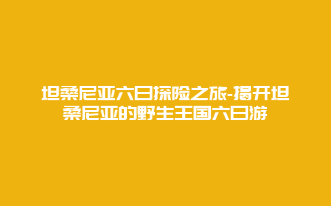 坦桑尼亚六日探险之旅-揭开坦桑尼亚的野生王国六日游