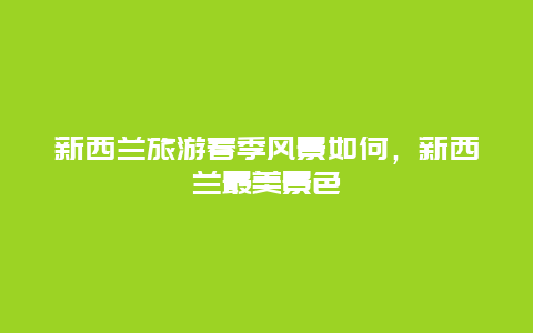 新西兰旅游春季风景如何，新西兰最美景色