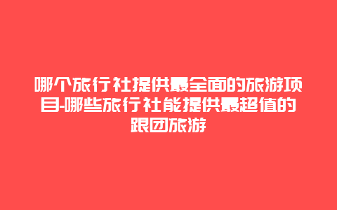 哪个旅行社提供最全面的旅游项目-哪些旅行社能提供最超值的跟团旅游