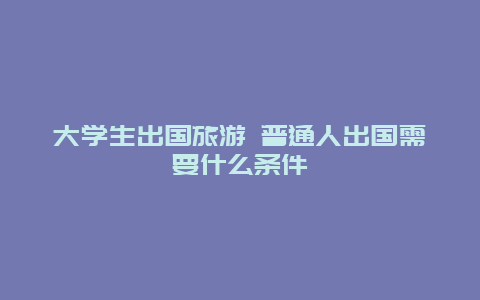 大学生出国旅游 普通人出国需要什么条件