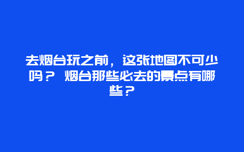 去烟台玩之前，这张地图不可少吗？ 烟台那些必去的景点有哪些？