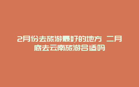 2月份去旅游最好的地方 二月底去云南旅游合适吗