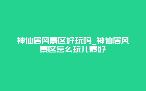 神仙居风景区好玩吗_神仙居风景区怎么玩儿最好