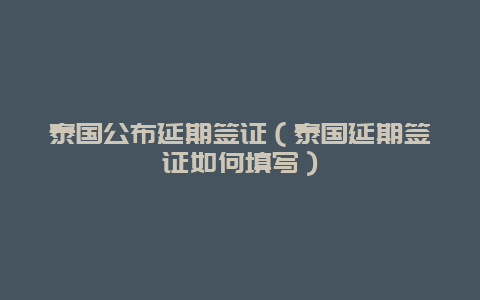 泰国公布延期签证（泰国延期签证如何填写）