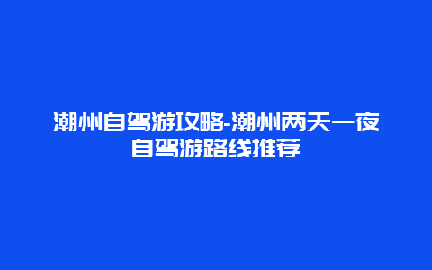 潮州自驾游攻略-潮州两天一夜自驾游路线推荐