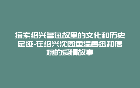 探索绍兴鲁迅故里的文化和历史足迹-在绍兴沈园重温鲁迅和唐婉的爱情故事