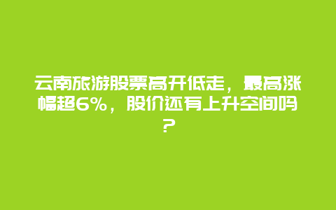 云南旅游股票高开低走，最高涨幅超6%，股价还有上升空间吗？