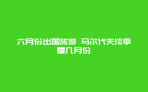 六月份出国旅游 马尔代夫淡季是几月份