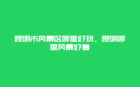 昆明市风景区哪里好玩，昆明哪里风景好看