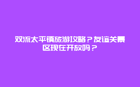 双流太平镇旅游攻略？友谊关景区现在开放吗？