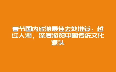 春节国内旅游最佳去处推荐：越过人潮，深度游览中国传统文化源头