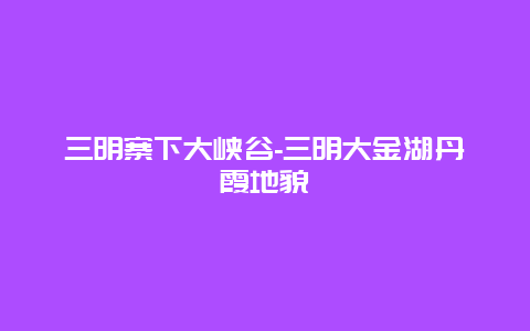 三明寨下大峡谷-三明大金湖丹霞地貌