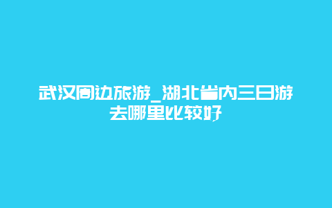 武汉周边旅游_湖北省内三日游去哪里比较好