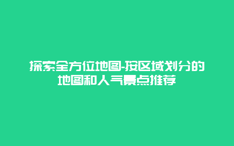 探索全方位地图-按区域划分的地图和人气景点推荐