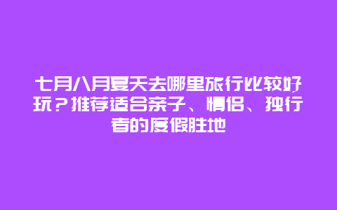 七月八月夏天去哪里旅行比较好玩？推荐适合亲子、情侣、独行者的度假胜地