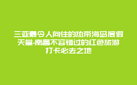 三亚最令人向往的热带海岛度假天堂-南昌不容错过的红色旅游打卡必去之地