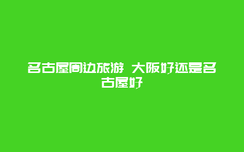 名古屋周边旅游 大阪好还是名古屋好